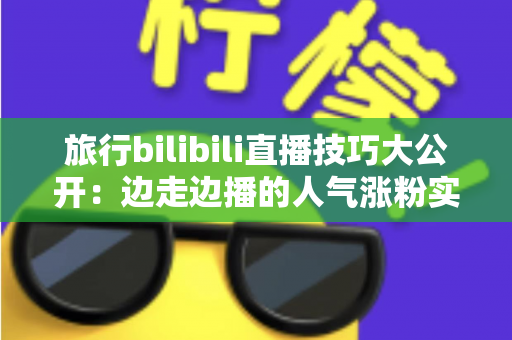 旅行bilibili直播技巧大公开：边走边播的人气涨粉实战指南
