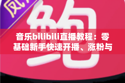 音乐bilibili直播教程:零基础新手快速开播、涨粉与变现的完整实战指南 音乐bilibili直播教程:零基础新手快速开播、涨粉与变现的完整实战指南