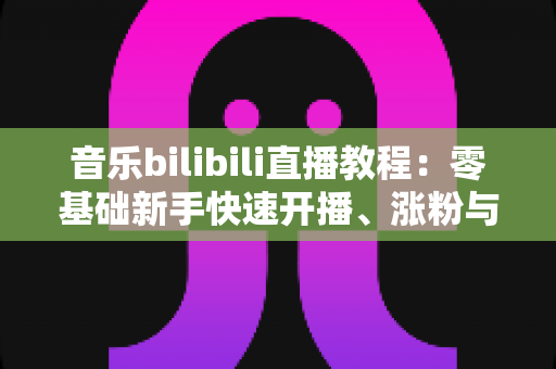 音乐bilibili直播教程:零基础新手快速开播、涨粉与变现的完整实战指南 音乐bilibili直播教程:零基础新手快速开播、涨粉与变现的完整实战指南