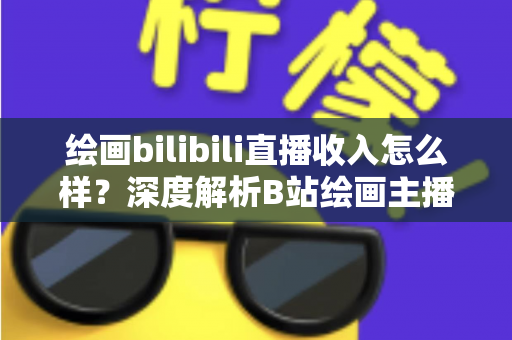 绘画bilibili直播收入怎么样？深度解析B站绘画主播的真实收入构成与赚钱技巧