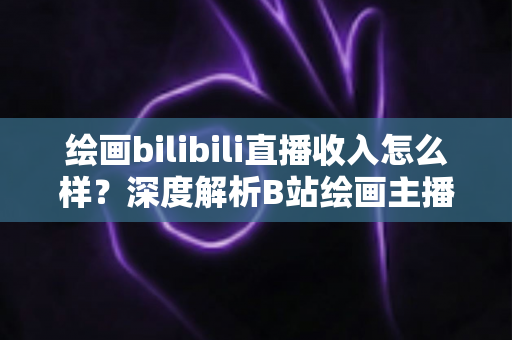 绘画bilibili直播收入怎么样？深度解析B站绘画主播的真实收入构成与赚钱技巧