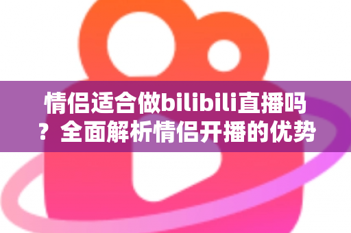 情侣适合做bilibili直播吗？全面解析情侣开播的优势、挑战与成功指南