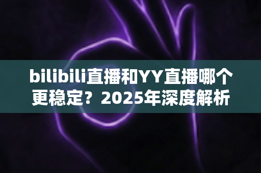 bilibili直播和YY直播哪个更稳定?2025年深度解析与选购指南 bilibili直播和YY直播哪个更稳定?2025年深度解析与选购指南