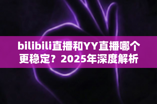 bilibili直播和YY直播哪个更稳定?2025年深度解析与选购指南 bilibili直播和YY直播哪个更稳定?2025年深度解析与选购指南