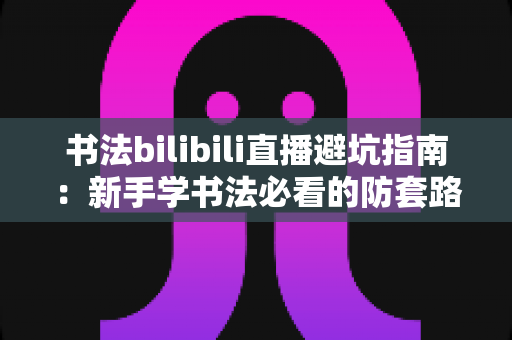 书法bilibili直播避坑指南:新手学书法必看的防套路全攻略 书法bilibili直播避坑指南:新手学书法必看的防套路全攻略