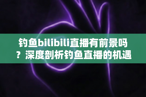 钓鱼bilibili直播有前景吗?深度剖析钓鱼直播的机遇、挑战与变现全攻略 钓鱼bilibili直播有前景吗?深度剖析钓鱼直播的机遇、挑战与变现全攻略