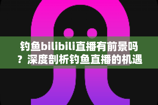 钓鱼bilibili直播有前景吗?深度剖析钓鱼直播的机遇、挑战与变现全攻略 钓鱼bilibili直播有前景吗?深度剖析钓鱼直播的机遇、挑战与变现全攻略