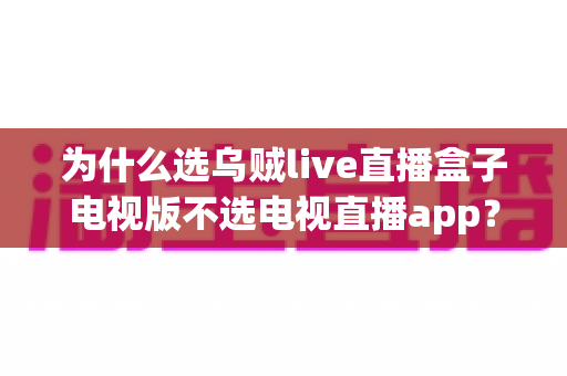 为什么选乌贼live直播盒子电视版不选电视直播app？深度解析盒子电视版的六大核心优势与选购指南