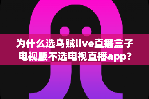 为什么选乌贼live直播盒子电视版不选电视直播app？深度解析盒子电视版的六大核心优势与选购指南