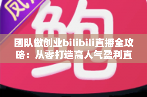 团队做创业bilibili直播全攻略:从零打造高人气盈利直播间的实战指南 团队做创业bilibili直播全攻略:从零打造高人气盈利直播间的实战指南