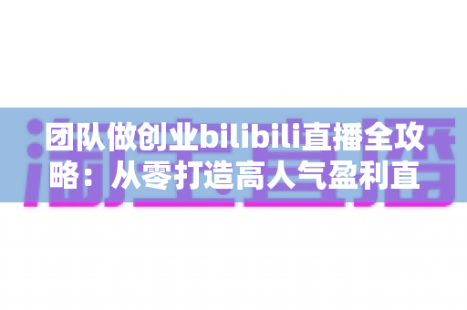 团队做创业bilibili直播全攻略:从零打造高人气盈利直播间的实战指南 团队做创业bilibili直播全攻略:从零打造高人气盈利直播间的实战指南