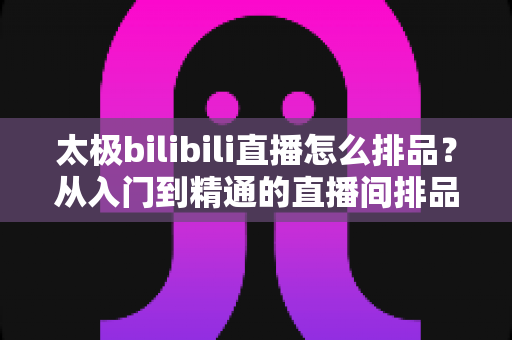 太极bilibili直播怎么排品？从入门到精通的直播间排品实战全攻略