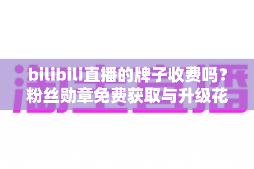 bilibili直播的牌子收费吗?粉丝勋章免费获取与升级花费全解析 bilibili直播的牌子收费吗?粉丝勋章免费获取与升级花费全解析