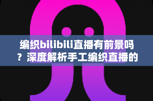 编织bilibili直播有前景吗？深度解析手工编织直播的机遇、变现路径与实战建议