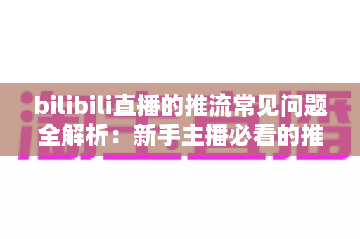 bilibili直播的推流常见问题全解析:新手主播必看的推流避坑与优化指南 bilibili直播的推流常见问题全解析:新手主播必看的推流避坑与优化指南
