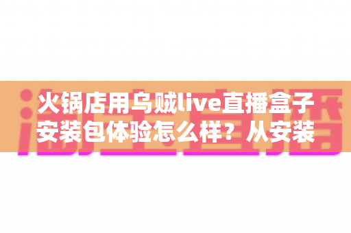 火锅店用乌贼live直播盒子安装包体验怎么样？从安装到实战的全方位真实测评与使用心得分享