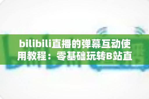 bilibili直播的弹幕互动使用教程:零基础玩转B站直播互动的完整攻略 bilibili直播的弹幕互动使用教程:零基础玩转B站直播互动的完整攻略