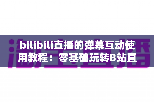 bilibili直播的弹幕互动使用教程:零基础玩转B站直播互动的完整攻略 bilibili直播的弹幕互动使用教程:零基础玩转B站直播互动的完整攻略