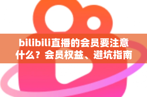 bilibili直播的会员要注意什么?会员权益、避坑指南与实用建议一文读懂 bilibili直播的会员要注意什么?会员权益、避坑指南与实用建议一文读懂