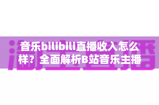 音乐bilibili直播收入怎么样？全面解析B站音乐主播的真实收入水平与赚钱技巧