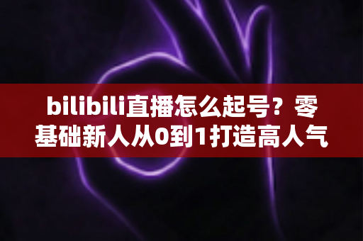 bilibili直播怎么起号？零基础新人从0到1打造高人气直播间的完整实战指南