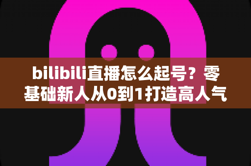 bilibili直播怎么起号？零基础新人从0到1打造高人气直播间的完整实战指南