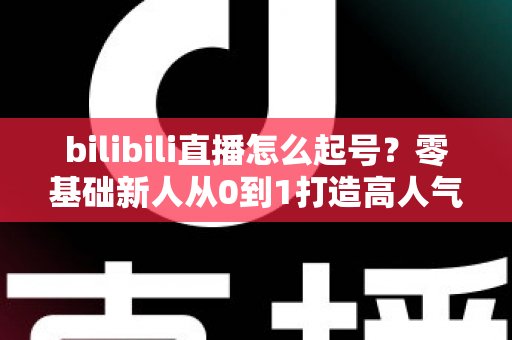 bilibili直播怎么起号？零基础新人从0到1打造高人气直播间的完整实战指南