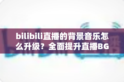 bilibili直播的背景音乐怎么升级？全面提升直播BGM品质的实战技巧与完整方案解析