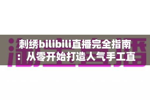 刺绣bilibili直播完全指南:从零开始打造人气手工直播间的全流程攻略 刺绣bilibili直播完全指南:从零开始打造人气手工直播间的全流程攻略