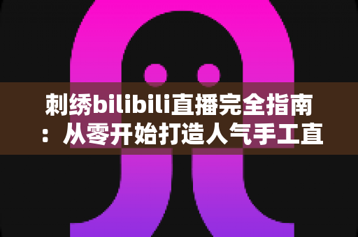 刺绣bilibili直播完全指南：从零开始打造人气手工直播间的全流程攻略