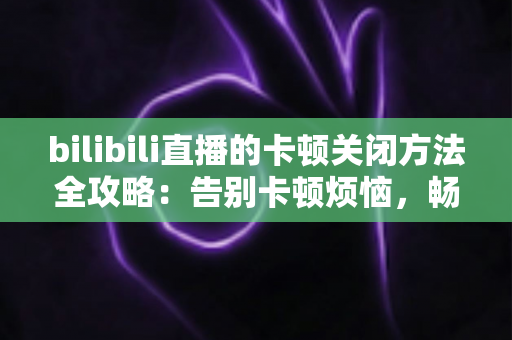 bilibili直播的卡顿关闭方法全攻略：告别卡顿烦恼，畅享丝滑流畅的直播观看体验
