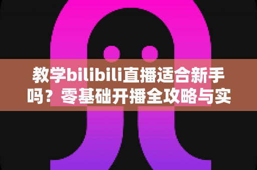 教学bilibili直播适合新手吗?零基础开播全攻略与实战避坑指南 教学bilibili直播适合新手吗?零基础开播全攻略与实战避坑指南