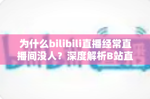 为什么bilibili直播经常直播间没人？深度解析B站直播冷清背后的真相与涨人气实战指南