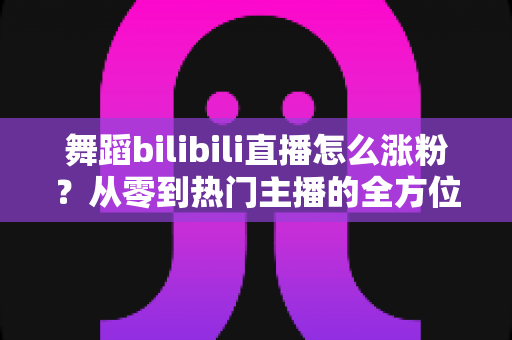 舞蹈bilibili直播怎么涨粉?从零到热门主播的全方位实战涨粉攻略 舞蹈bilibili直播怎么涨粉?从零到热门主播的全方位实战涨粉攻略