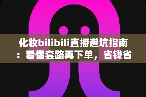 化妆bilibili直播避坑指南：看懂套路再下单，省钱省心不踩雷的实用手册