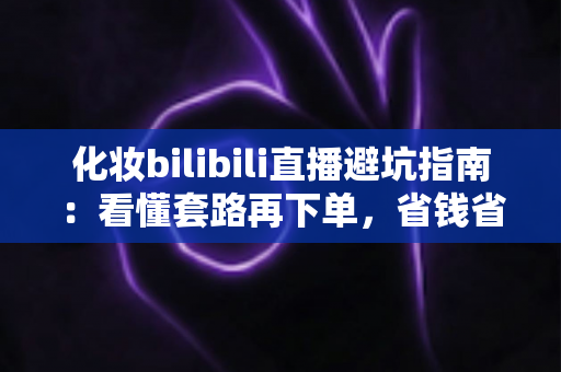 化妆bilibili直播避坑指南：看懂套路再下单，省钱省心不踩雷的实用手册