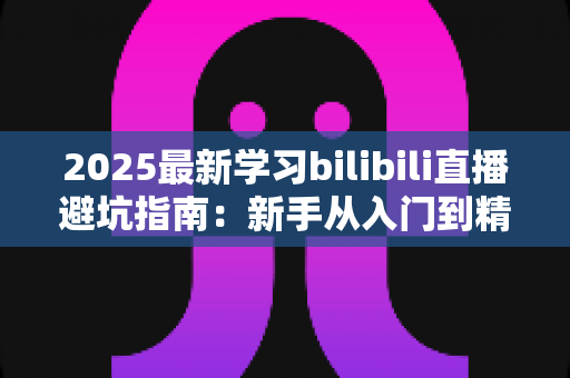 2025最新学习bilibili直播避坑指南：新手从入门到精通的实战攻略