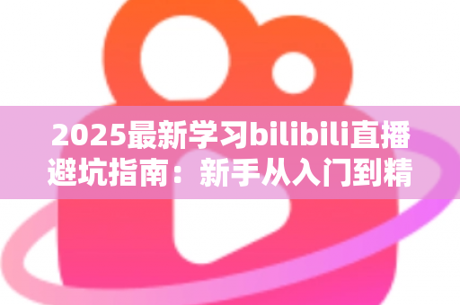 2025最新学习bilibili直播避坑指南：新手从入门到精通的实战攻略