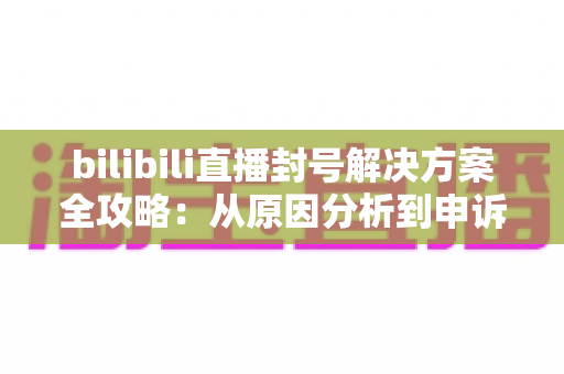 bilibili直播封号解决方案全攻略:从原因分析到申诉解封的完整指南 bilibili直播封号解决方案全攻略:从原因分析到申诉解封的完整指南