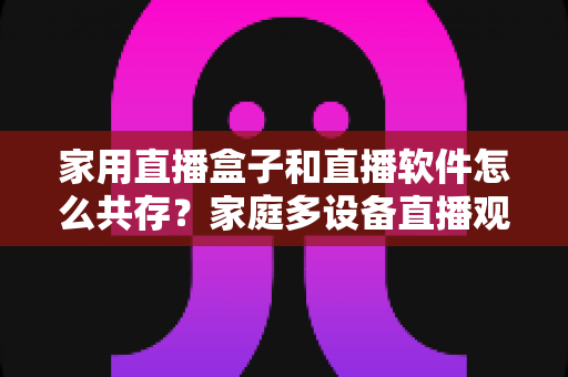 家用直播盒子和直播软件怎么共存?家庭多设备直播观看方案全解析 家用直播盒子和直播软件怎么共存?家庭多设备直播观看方案全解析