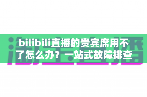 bilibili直播的贵宾席用不了怎么办?一站式故障排查与修复全攻略 bilibili直播的贵宾席用不了怎么办?一站式故障排查与修复全攻略