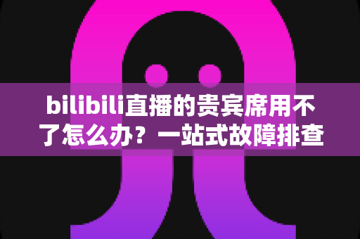 bilibili直播的贵宾席用不了怎么办?一站式故障排查与修复全攻略 bilibili直播的贵宾席用不了怎么办?一站式故障排查与修复全攻略