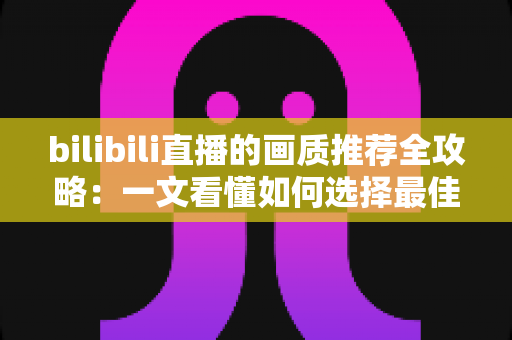 bilibili直播的画质推荐全攻略:一文看懂如何选择最佳画质,告别卡顿与模糊 bilibili直播的画质推荐全攻略:一文看懂如何选择最佳画质,告别卡顿与模糊