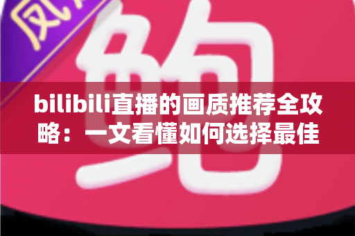 bilibili直播的画质推荐全攻略:一文看懂如何选择最佳画质,告别卡顿与模糊 bilibili直播的画质推荐全攻略:一文看懂如何选择最佳画质,告别卡顿与模糊