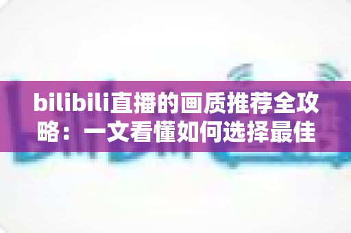 bilibili直播的画质推荐全攻略:一文看懂如何选择最佳画质,告别卡顿与模糊 bilibili直播的画质推荐全攻略:一文看懂如何选择最佳画质,告别卡顿与模糊