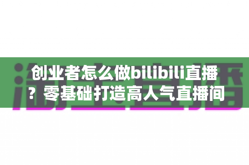 创业者怎么做bilibili直播？零基础打造高人气直播间的完整实战攻略