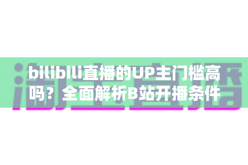 bilibili直播的UP主门槛高吗?全面解析B站开播条件、设备要求与新手晋级指南 bilibili直播的UP主门槛高吗?全面解析B站开播条件、设备要求与新手晋级指南