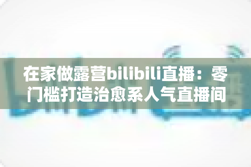 在家做露营bilibili直播:零门槛打造治愈系人气直播间的完整指南 在家做露营bilibili直播:零门槛打造治愈系人气直播间的完整指南