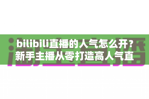 bilibili直播的人气怎么开？新手主播从零打造高人气直播间的完整指南