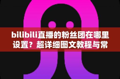 bilibili直播的粉丝团在哪里设置?超详细图文教程与常见问题全解析 bilibili直播的粉丝团在哪里设置?超详细图文教程与常见问题全解析